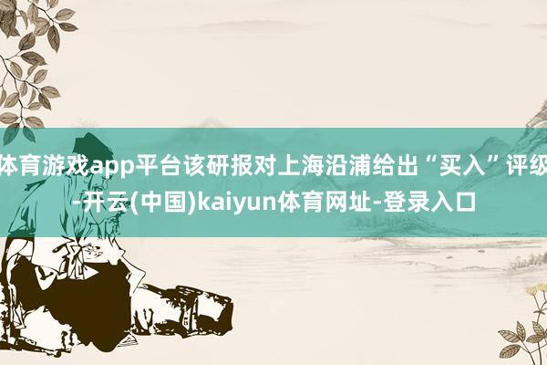 体育游戏app平台该研报对上海沿浦给出“买入”评级-开云(中国)kaiyun体育网址-登录入口