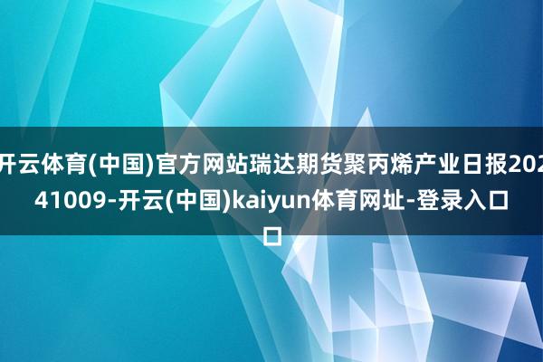 开云体育(中国)官方网站瑞达期货聚丙烯产业日报20241009-开云(中国)kaiyun体育网址-登录入口