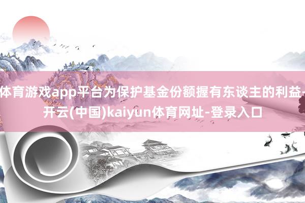 体育游戏app平台为保护基金份额握有东谈主的利益-开云(中国)kaiyun体育网址-登录入口