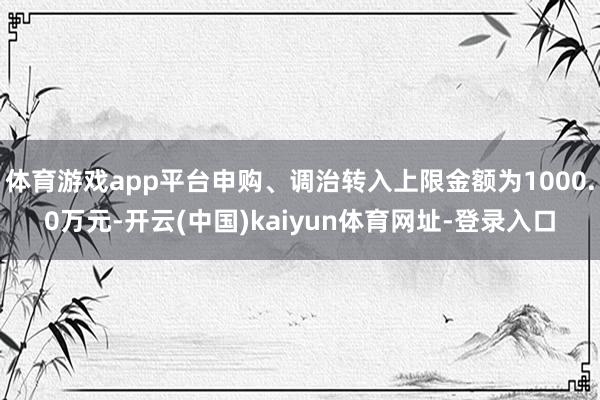 体育游戏app平台申购、调治转入上限金额为1000.0万元-开云(中国)kaiyun体育网址-登录入口