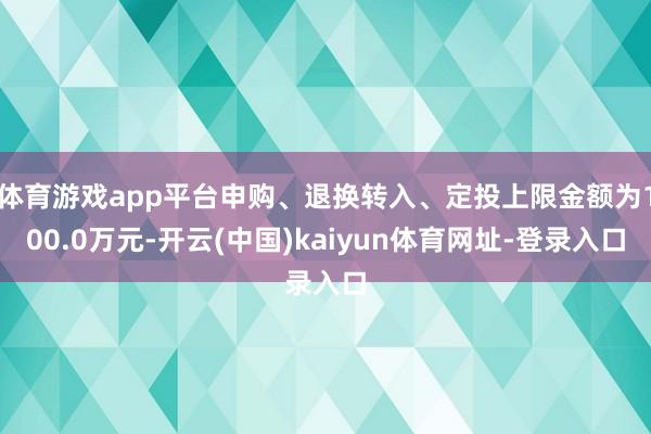 体育游戏app平台申购、退换转入、定投上限金额为100.0万元-开云(中国)kaiyun体育网址-登录入口