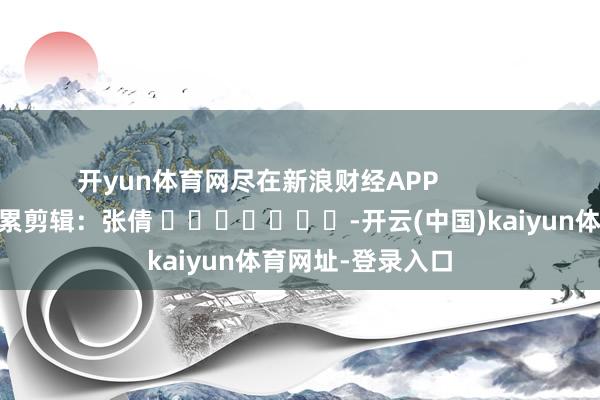 开yun体育网尽在新浪财经APP            						连累剪辑：张倩 							-开云(中国)kaiyun体育网址-登录入口