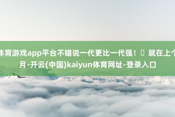 体育游戏app平台不错说一代更比一代强！	就在上个月-开云(中国)kaiyun体育网址-登录入口