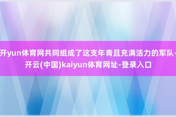 开yun体育网共同组成了这支年青且充满活力的军队-开云(中国)kaiyun体育网址-登录入口