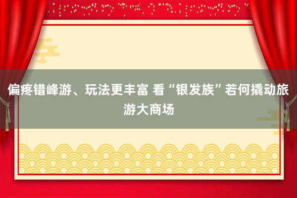 偏疼错峰游、玩法更丰富 看“银发族”若何撬动旅游大商场