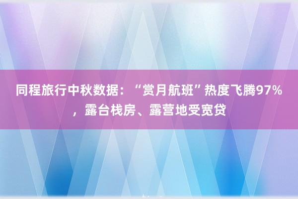 同程旅行中秋数据：“赏月航班”热度飞腾97%，露台栈房、露营地受宽贷