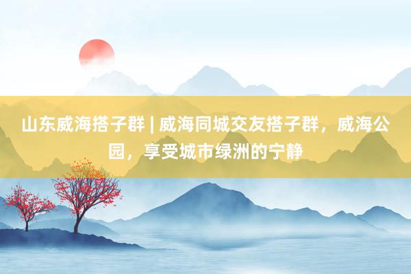 山东威海搭子群 | 威海同城交友搭子群，威海公园，享受城市绿洲的宁静