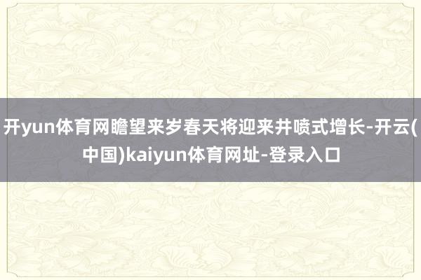 开yun体育网瞻望来岁春天将迎来井喷式增长-开云(中国)kaiyun体育网址-登录入口