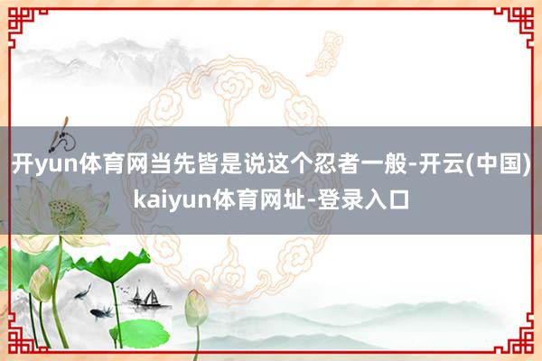 开yun体育网当先皆是说这个忍者一般-开云(中国)kaiyun体育网址-登录入口