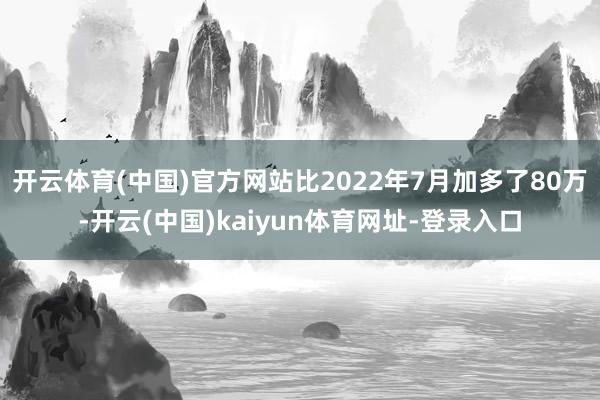 开云体育(中国)官方网站比2022年7月加多了80万-开云(中国)kaiyun体育网址-登录入口