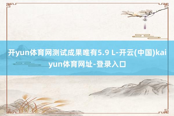 开yun体育网测试成果唯有5.9 L-开云(中国)kaiyun体育网址-登录入口