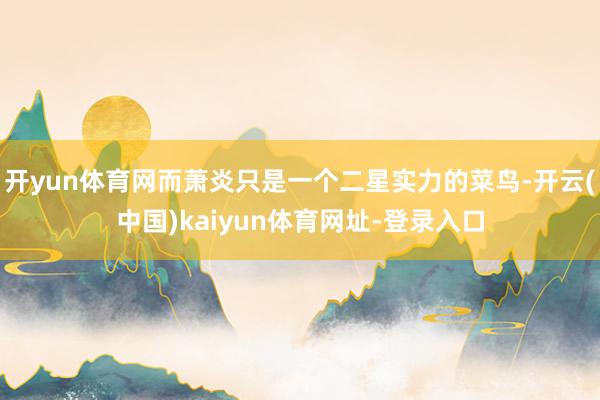 开yun体育网而萧炎只是一个二星实力的菜鸟-开云(中国)kaiyun体育网址-登录入口