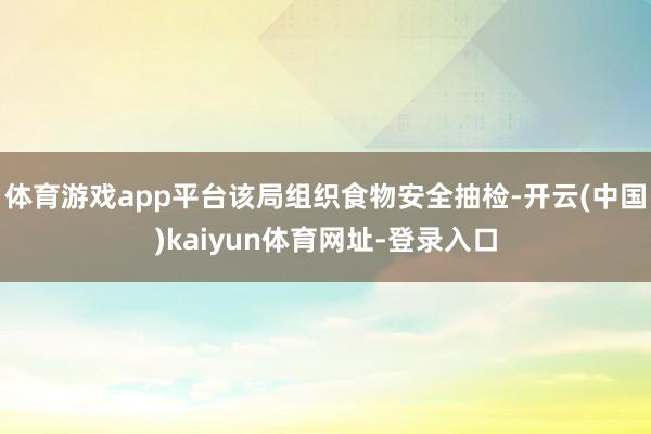 体育游戏app平台该局组织食物安全抽检-开云(中国)kaiyun体育网址-登录入口